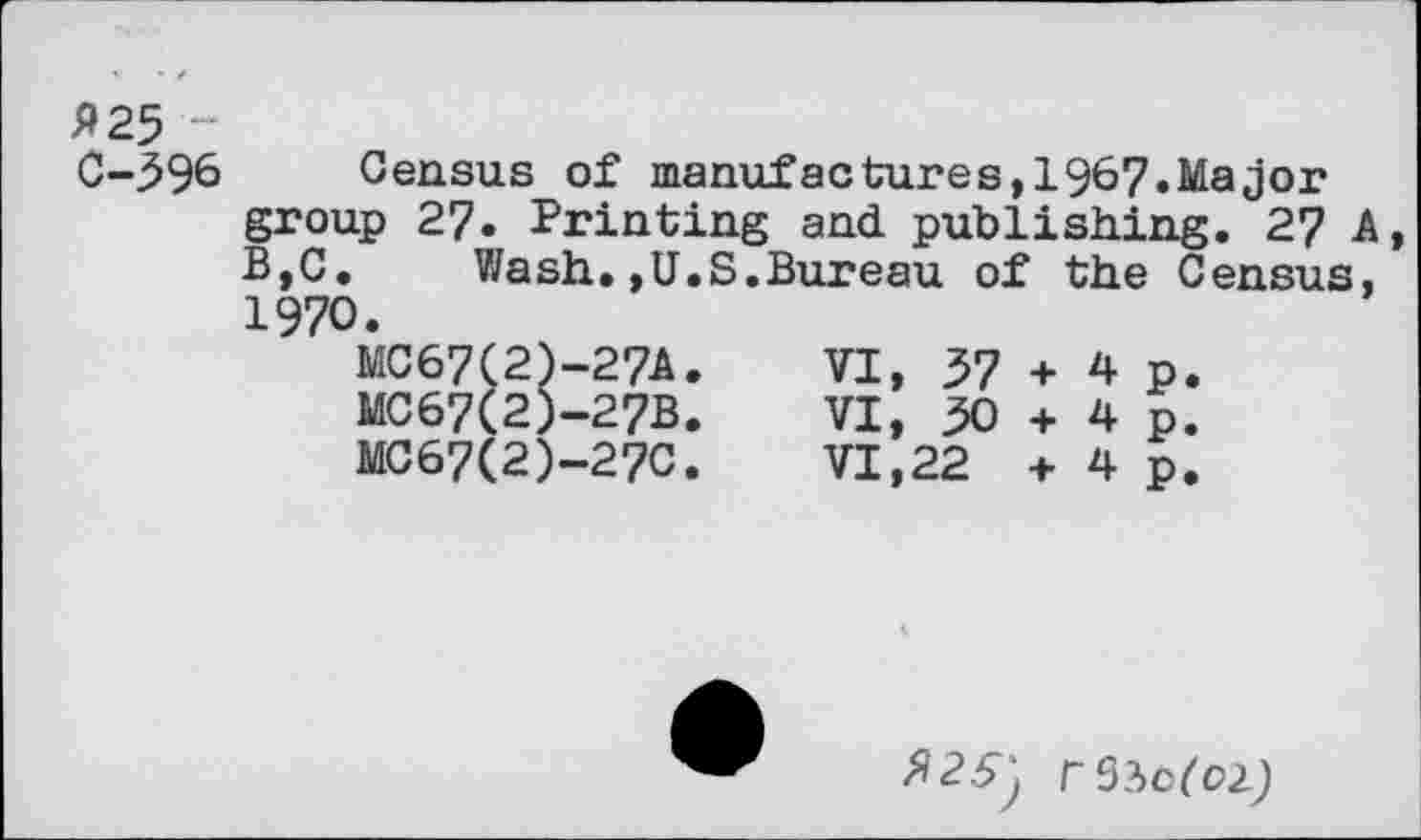 ﻿P 25 ~
C-596 Census of manufactures,1967.Major group 27. Printing and publishing. 27 A B,C.	Wash.»U.S.Bureau of the Census,
1970.
MC67(2)-27A.	VI, 57 + 4 p.
MC67(2)-27B.	VI, 50 + 4 p.
MC67(2)-27C.	VI,22 + 4 p.
^25^ rSiofOZj